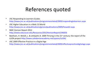 References quoted
•   JISC Responding to Learners Guides
    http://www.jisc.ac.uk/publications/programmerelated/2009/respondingtolearners.aspx
•   JISC Higher Education in a Web 2.0 World
    http://www.jisc.ac.uk/publications/generalpublications/2009/heweb2.aspx
•   NMC Horizon Report 2012
    http://www.educause.edu/Resources/2012HorizonReport/246056
•   Beetham, H. McGill, L. & Littlejohn A. 2009 Thriving in the 21st century: the report of the
    LLiDA project http://www.caledonianacademy.net/spaces/LLiDA/
•   JISC 2009 Effective Practice in a Digital Age
    http://www.jisc.ac.uk/publications/programmerelated/2009/effectivepracticedigitalage.aspx
 