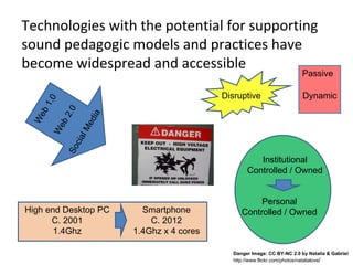 Technologies with the potential for supporting
sound pedagogic models and practices have
become widespread and accessible
                                                                         Passive

                                           Disruptive                    Dynamic
     1.0

           .0
  eb




                   ia
          2
 W




                 ed
       eb

                lM
      W

            cia
           So




                                                     Institutional
                                                  Controlled / Owned


                                                     Personal
High end Desktop PC       Smartphone            Controlled / Owned
      C. 2001               C. 2012
       1.4Ghz           1.4Ghz x 4 cores

                                             Danger Image: CC BY-NC 2.0 by Natalia & Gabriel
                                             http://www.flickr.com/photos/natalialove/
 