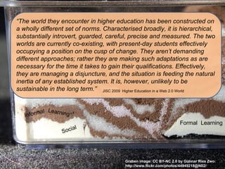“The world they encounter in higher education has been constructed on
a wholly different set of norms. Characterised broadly, it is hierarchical,
substantially introvert, guarded, careful, precise and measured. The two
worlds are currently co-existing, with present-day students effectively
occupying a position on the cusp of change. They aren’t demanding
different approaches; rather they are making such adaptations as are
necessary for the time it takes to gain their qualifications. Effectively,
they are managing a disjuncture, and the situation is feeding the natural
inertia of any established system. It is, however, unlikely to be
sustainable in the long term.” JISC 2009 Higher Education in a Web 2.0 World


          al Learning
   Inform
                                                                    Formal Learning
                      ial
                  Soc




                                         Graben image: CC BY-NC 2.0 by Gunnar Ries Zwo:
                                         http://www.flickr.com/photos/44949218@N02/
 