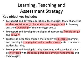 Learning, Teaching and
             Assessment Strategy
Key objectives include:
• To support and develop educational technologies that enhance the
  student contribution, collaboration and engagement in learning
  and their ownership of the learning process;
• To support and develop technologies that promote flexible design
  and delivery;
• To develop pedagogic models that effectively integrate learning
  and teaching in the physical and virtual environments to enhance
  student learning;
• To support and develop learning resources and activities that can
  be interfaced with students' personal learning environments and
  technologies.
 