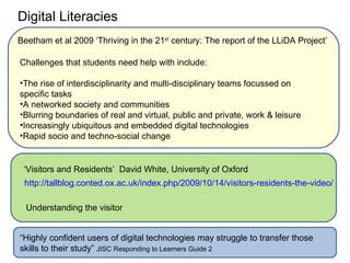 Digital Literacies
Beetham et al 2009 ‘Thriving in the 21st century: The report of the LLiDA Project’

Challenges that students need help with include:

•The rise of interdisciplinarity and multi-disciplinary teams focussed on
specific tasks
•A networked society and communities
•Blurring boundaries of real and virtual, public and private, work & leisure
•Increasingly ubiquitous and embedded digital technologies
•Rapid socio and techno-social change


 ‘Visitors and Residents’ David White, University of Oxford
 http://tallblog.conted.ox.ac.uk/index.php/2009/10/14/visitors-residents-the-video/

  Understanding the visitor


“Highly confident users of digital technologies may struggle to transfer those
skills to their study” JISC Responding to Learners Guide 2
 
