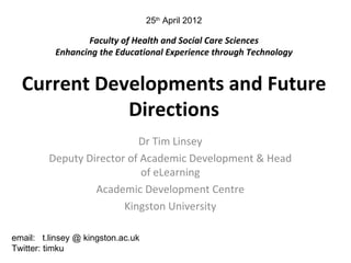 25th April 2012

                 Faculty of Health and Social Care Sciences
          Enhancing the Educational Experience through Technology


  Current Developments and Future
             Directions
                           Dr Tim Linsey
         Deputy Director of Academic Development & Head
                            of eLearning
                  Academic Development Centre
                        Kingston University

email: t.linsey @ kingston.ac.uk
Twitter: timku
 