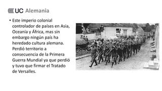 • Este imperio colonial
controlador de países en Asia,
Oceanía y África, mas sin
embargo ningún país ha
heredado cultura alemana.
Perdió territorio a
consecuencia de la Primera
Guerra Mundial ya que perdió
y tuvo que firmar el Tratado
de Versalles.
Alemania
 
