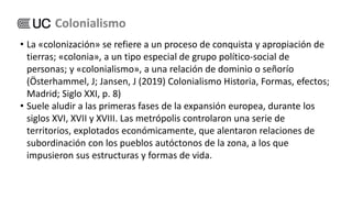 • La «colonización» se refiere a un proceso de conquista y apropiación de
tierras; «colonia», a un tipo especial de grupo político-social de
personas; y «colonialismo», a una relación de dominio o señorío
(Österhammel, J; Jansen, J (2019) Colonialismo Historia, Formas, efectos;
Madrid; Siglo XXI, p. 8)
• Suele aludir a las primeras fases de la expansión europea, durante los
siglos XVI, XVII y XVIII. Las metrópolis controlaron una serie de
territorios, explotados económicamente, que alentaron relaciones de
subordinación con los pueblos autóctonos de la zona, a los que
impusieron sus estructuras y formas de vida.
Colonialismo
 