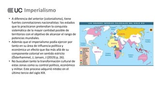 • A diferencia del anterior (colonialismo), tiene
fuertes connotaciones nacionalistas: los estados
que lo practicaron pretendían la conquista
sistemática de la mayor cantidad posible de
territorios con el objetivo de alcanzar el rango de
potencias mundiales.
• Además que el imperialismo podía ejercer por
tanto en su área de influencia política y
económica un efecto que iba más allá de su
componente colonial en sentido estricto
(Österhammel, J; Jansen, J (2019) p, 26).
• No buscaban tanto la transformación cultural de
estas zonas como su control político, económico
y militar. Este proceso adquirió nitidez en el
último tercio del siglo XIX.
Imperialismo
 