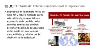 • Se produjo en la primera mitad del
siglo XIX y estuvo marcado por la
crisis del antiguo colonialismo
expresada en la pérdida de las
colonias americanas de Gran
Bretaña y España, la desaparición
de las doctrinas económicas
mercantilistas y la lucha por la
abolición de la esclavitud.
El tránsito del Colonialismo tradicional al Imperialismo
 