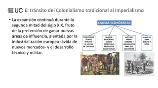 • La expansión continuó durante la
segunda mitad del siglo XIX, fruto
de la pretensión de ganar nuevas
áreas de influencia, alentada por la
industrialización europea -ávida de
nuevos mercados- y el desarrollo
técnico y militar.
El tránsito del Colonialismo tradicional al Imperialismo
 