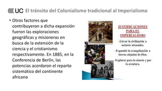 • Otros factores que
contribuyeron a dicha expansión
fueron las exploraciones
geográficas y misioneras en
busca de la extensión de la
ciencia y el cristianismo
respectivamente. En 1885, en la
Conferencia de Berlín, las
potencias acordaron el reparto
sistemático del continente
africano
El tránsito del Colonialismo tradicional al Imperialismo
 
