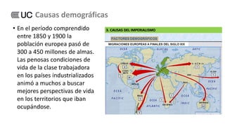 • En el período comprendido
entre 1850 y 1900 la
población europea pasó de
300 a 450 millones de almas.
Las penosas condiciones de
vida de la clase trabajadora
en los países industrializados
animó a muchos a buscar
mejores perspectivas de vida
en los territorios que iban
ocupándose.
Causas demográficas
 