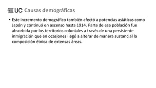 • Este incremento demográfico también afectó a potencias asiáticas como
Japón y continuó en ascenso hasta 1914. Parte de esa población fue
absorbida por los territorios coloniales a través de una persistente
inmigración que en ocasiones llegó a alterar de manera sustancial la
composición étnica de extensas áreas.
Causas demográficas
 