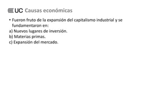 • Fueron fruto de la expansión del capitalismo industrial y se
fundamentaron en:
a) Nuevos lugares de inversión.
b) Materias primas.
c) Expansión del mercado.
Causas económicas
 