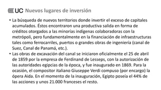 • La búsqueda de nuevos territorios donde invertir el exceso de capitales
acumulados. Éstos encontraron una productiva salida en forma de
créditos otorgados a las minorías indígenas colaboradoras con la
metrópoli, pero fundamentalmente en la financiación de infraestructuras
tales como ferrocarriles, puertos o grandes obras de ingeniería (canal de
Suez, Canal de Panamá, etc.).
• Las obras de excavación del canal se iniciaron oficialmente el 25 de abril
de 1859 por la empresa de Ferdinand de Lesseps, con la autorización de
las autoridades egipcias de la época, y fue inaugurado en 1869. Para la
ocasión, el compositor italiano Giuseppe Verdi compuso (por encargo) la
ópera Aida. En el momento de la inauguración, Egipto poseía el 44% de
las acciones y unos 21.000 franceses el resto.
Nuevos lugares de inversión
 
