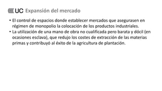 • El control de espacios donde establecer mercados que asegurasen en
régimen de monopolio la colocación de los productos industriales.
• La utilización de una mano de obra no cualificada pero barata y dócil (en
ocasiones esclava), que redujo los costes de extracción de las materias
primas y contribuyó al éxito de la agricultura de plantación.
Expansión del mercado
 