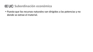 • Puesto que los recursos naturales van dirigidos a las potencias y no
donde se extrae el material.
Subordinación económica
 