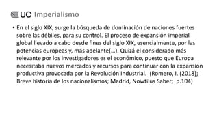 • En el siglo XIX, surge la búsqueda de dominación de naciones fuertes
sobre las débiles, para su control. El proceso de expansión imperial
global llevado a cabo desde fines del siglo XIX, esencialmente, por las
potencias europeas y, más adelante(…). Quizá el considerado más
relevante por los investigadores es el económico, puesto que Europa
necesitaba nuevos mercados y recursos para continuar con la expansión
productiva provocada por la Revolución Industrial. (Romero, I. (2018);
Breve historia de los nacionalismos; Madrid, Nowtilus Saber; p.104)
Imperialismo
 
