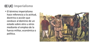 • El término imperialismo
hace referencia a la actitud,
doctrina o acción que
conduce al dominio de un
estado sobre otro u otros
mediante el empleo de la
fuerza militar, económica o
política.
Imperialismo
 