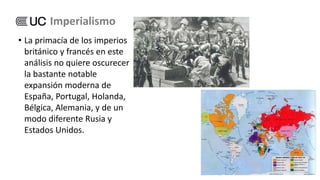 • La primacía de los imperios
británico y francés en este
análisis no quiere oscurecer
la bastante notable
expansión moderna de
España, Portugal, Holanda,
Bélgica, Alemania, y de un
modo diferente Rusia y
Estados Unidos.
Imperialismo
 
