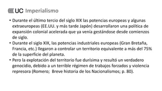 • Durante el último tercio del siglo XIX las potencias europeas y algunas
extraeuropeas (EE.UU. y más tarde Japón) desarrollaron una política de
expansión colonial acelerada que ya venía gestándose desde comienzos
de siglo.
• Durante el siglo XIX, las potencias industriales europeas (Gran Bretaña,
Francia, etc.) llegaron a controlar un territorio equivalente a más del 75%
de la superficie del planeta.
• Pero la explotación del territorio fue durísima y resultó un verdadero
genocidio, debido a un terrible régimen de trabajos forzados y violencia
represora (Romero; Breve historia de los Nacionalismos; p. 80).
Imperialismo
 