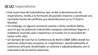 • Esta nueva fase del colonialismo, que recibe la denominación de
imperialismo, tendía a la formación de grandes imperios y constituyó una
constante fuente de conflictos que desembocaron en la 1ª Guerra
Mundial.
• Sin embargo, en algunas ocasiones previas a dicho conflicto bélico,
ocurrió que las potencias industriales europeas colonialistas llegaron a
establecer acuerdos para «repartirse» el mundo sin la necesidad de
luchar entre ellas.
• Un ejemplo de esto fue la Conferencia de Berlín (1884-1885) donde las
potencias industriales europeas se «repartieron» coordinadamente el
continente africano, dividiéndolo en colonias y adjudicándoselas con el
visto bueno de las demás potencias.
Imperialismo
 