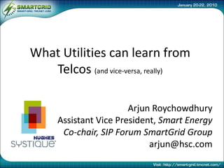 What Utilities can learn from
   Telcos (and vice-versa, really)

                       Arjun Roychowdhury
     Assistant Vice President, Smart Energy
      Co-chair, SIP Forum SmartGrid Group
                            arjun@hsc.com
 