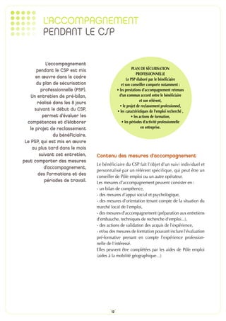 L’ACCOMPAGNEMENT
          PENDANT LE CSP

            L’accompagnement
      pendant le CSP est mis                               PLAN DE SÉCURISATION
                                                              PROFESSIONNELLE
      en œuvre dans le cadre                           Le PSP élaboré par le bénéficiaire
      du plan de sécurisation                      et son conseiller comporte notamment :
         professionnelle (PSP).                 • les prestations d’accompagnement retenues
    Un entretien de pré-bilan,                    d’un commun accord entre le bénéficiaire
                                                                et son référent,
       réalisé dans les 8 jours
                                                  • le projet de reclassement professionnel,
     suivant le début du CSP,                   • les caractéristiques de l’emploi recherché ,
          permet d’évaluer les                            • les actions de formation,
  compétences et d’élaborer                        • les périodes d’activité professionnelle
   le projet de reclassement                                     en entreprise.
                du bénéficiaire.
 Le PSP, qui est mis en œuvre
    au plus tard dans le mois
        suivant cet entretien,     Contenu des mesures d’accompagnement
peut comporter des mesures
                                   Le bénéficiaire du CSP fait l’objet d’un suivi individuel et
           d’accompagnement,
                                   personnalisé par un référent spécifique, qui peut être un
                                   conseiller de Pôle emploi ou un autre opérateur.
       des formations et des
           périodes de travail.    Les mesures d’accompagnement peuvent consister en :
                                   - un bilan de compétence,
                                   - des mesures d'appui social et psychologique,
                                   - des mesures d'orientation tenant compte de la situation du
                                   marché local de l'emploi,
                                   - des mesures d'accompagnement (préparation aux entretiens
                                   d'embauche, techniques de recherche d'emploi...),
                                   - des actions de validation des acquis de l'expérience,
                                   - et/ou des mesures de formation pouvant inclure l'évaluation
                                   pré-formative prenant en compte l'expérience profession-
                                   nelle de l'intéressé.
                                   Elles peuvent être complétées par les aides de Pôle emploi
                                   (aides à la mobilité géographique…)




                                           12
 