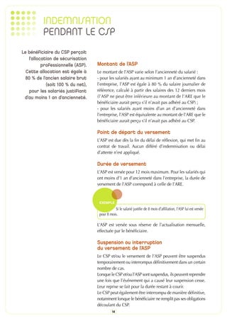 INDEMNISATION
          PENDANT LE CSP
Le bénéficiaire du CSP perçoit
   l’allocation de sécurisation
          professionnelle (ASP).   Montant de l’ASP
  Cette allocation est égale à     Le montant de l’ASP varie selon l’ancienneté du salarié :
  80 % de l’ancien salaire brut    - pour les salariés ayant au minimum 1 an d’ancienneté dans
            (soit 100 % du net),   l’entreprise, l’ASP est égale à 80 % du salaire journalier de
    pour les salariés justifiant   référence, calculé à partir des salaires des 12 derniers mois
 d’au moins 1 an d’ancienneté.     (l’ASP ne peut être inférieure au montant de l’ARE que le
                                   bénéficiaire aurait perçu s’il n’avait pas adhéré au CSP) ;
                                   - pour les salariés ayant moins d’un an d’ancienneté dans
                                   l’entreprise, l’ASP est équivalente au montant de l’ARE que le
                                   bénéficiaire aurait perçu s’il n’avait pas adhéré au CSP.

                                   Point de départ du versement
                                   L’ASP est due dès la fin du délai de réflexion, qui met fin au
                                   contrat de travail. Aucun différé d’indemnisation ou délai
                                   d’attente n’est appliqué.

                                   Durée de versement
                                   L’ASP est versée pour 12 mois maximum. Pour les salariés qui
                                   ont moins d’1 an d’ancienneté dans l’entreprise, la durée de
                                   versement de l’ASP correspond à celle de l’ARE.


                                    EXEMPLE
                                               Si le salarié justifie de 8 mois d’affiliation, l’ASP lui est versée
                                    pour 8 mois.

                                   L’ASP est versée sous réserve de l’actualisation mensuelle,
                                   effectuée par le bénéficiaire.

                                   Suspension ou interruption
                                   du versement de l’ASP
                                   Le CSP et/ou le versement de l’ASP peuvent être suspendus
                                   temporairement ou interrompus définitivement dans un certain
                                   nombre de cas.
                                   Lorsque le CSP et/ou l’ASP sont suspendus, ils peuvent reprendre
                                   une fois que l’événement qui a causé leur suspension cesse.
                                   Leur reprise se fait pour la durée restant à courir.
                                   Le CSP peut également être interrompu de manière définitive,
                                   notamment lorsque le bénéficiaire ne remplit pas ses obligations
                                   découlant du CSP.
                                             14
 