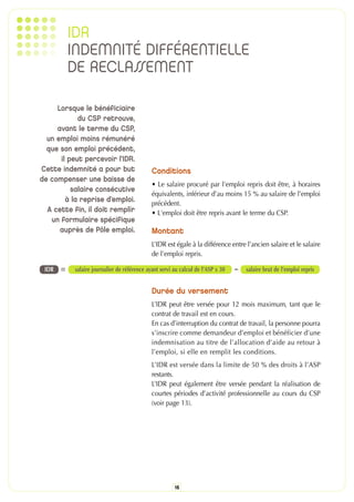 IDR
           INDEMNITÉ DIFFÉRENTIELLE
           DE RECLASSEMENT

     Lorsque le bénéficiaire
            du CSP retrouve,
     avant le terme du CSP,
  un emploi moins rémunéré
  que son emploi précédent,
      il peut percevoir l’IDR.
Cette indemnité a pour but                    Conditions
de compenser une baisse de
                                              • Le salaire procuré par l'emploi repris doit être, à horaires
          salaire consécutive
                                              équivalents, inférieur d’au moins 15 % au salaire de l’emploi
                                              précédent.
        à la reprise d’emploi.
  A cette fin, il doit remplir                • L'emploi doit être repris avant le terme du CSP.
   un formulaire spécifique
      auprès de Pôle emploi.                  Montant
                                              L’IDR est égale à la différence entre l’ancien salaire et le salaire
                                              de l’emploi repris.

 IDR   =    salaire journalier de référence ayant servi au calcul de l’ASP x 30   - salaire brut de l’emploi repris

                                              Durée du versement
                                              L’IDR peut être versée pour 12 mois maximum, tant que le
                                              contrat de travail est en cours.
                                              En cas d’interruption du contrat de travail, la personne pourra
                                              s’inscrire comme demandeur d’emploi et bénéficier d’une
                                              indemnisation au titre de l’allocation d’aide au retour à
                                              l’emploi, si elle en remplit les conditions.
                                              L’IDR est versée dans la limite de 50 % des droits à l’ASP
                                              restants.
                                              L’IDR peut également être versée pendant la réalisation de
                                              courtes périodes d’activité professionnelle au cours du CSP
                                              (voir page 13).




                                                        16
 