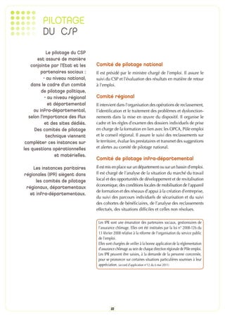 PILOTAGE
          DU CSP
              Le pilotage du CSP
       est assuré de manière
    conjointe par l’Etat et les     Comité de pilotage national
         partenaires sociaux :      Il est présidé par le ministre chargé de l’emploi. Il assure le
            • au niveau national,   suivi du CSP et l’évaluation des résultats en matière de retour
    dans le cadre d’un comité       à l’emploi.
         de pilotage politique,
             • au niveau régional   Comité régional
               et départemental     Il intervient dans l’organisation des opérations de reclassement,
     ou infra-départemental,        l’identification et le traitement des problèmes et dysfonction-
   selon l’importance des flux      nements dans la mise en œuvre du dispositif. Il organise le
             et des sites dédiés.   cadre et les règles d’examen des dossiers individuels de prise
      Des comités de pilotage       en charge de la formation en lien avec les OPCA, Pôle emploi
              technique viennent    et le conseil régional. Il assure le suivi des reclassements sur
 compléter ces instances sur        le territoire, évalue les prestataires et transmet des suggestions
les questions opérationnelles       et alertes au comité de pilotage national.
                  et matérielles.
                                    Comité de pilotage infra-départemental
    Les instances paritaires        Il est mis en place sur un département ou sur un bassin d’emploi.
régionales (IPR) siègent dans       Il est chargé de l’analyse de la situation du marché du travail
      les comités de pilotage       local et des opportunités de développement et de revitalisation
                                    économique, des conditions locales de mobilisation de l’appareil
 régionaux, départementaux
                                    de formation et des réseaux d’appui à la création d’entreprise,
   et infra-départementaux.
                                    du suivi des parcours individuels de sécurisation et du suivi
                                    des cohortes de bénéficiaires, de l’analyse des reclassements
                                    effectués, des situations difficiles et celles non résolues.

                                     Les IPR sont une émanation des partenaires sociaux, gestionnaires de
                                     l’assurance chômage. Elles ont été instituées par la loi n° 2008-126 du
                                     13 février 2008 relative à la réforme de l’organisation du service public
                                     de l’emploi.
                                     Elles sont chargées de veiller à la bonne application de la réglementation
                                     d’assurance chômage au sein de chaque direction régionale de Pôle emploi.
                                     Les IPR peuvent être saisies, à la demande de la personne concernée,
                                     pour se prononcer sur certaines situations particulières soumises à leur
                                     appréciation. (accord d’application n°12 du 6 mai 2011)




                                             22
 