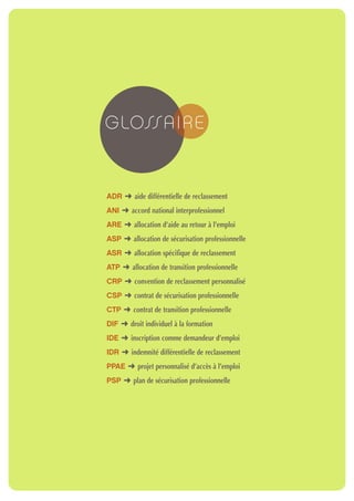 G LOSSA I R E


ADR § aide différentielle de reclassement
ANI § accord national interprofessionnel
ARE § allocation d’aide au retour à l’emploi
ASP § allocation de sécurisation professionnelle
ASR § allocation spécifique de reclassement
ATP § allocation de transition professionnelle
CRP § convention de reclassement personnalisé
CSP § contrat de sécurisation professionnelle
CTP § contrat de transition professionnelle
DIF § droit individuel à la formation
IDE § inscription comme demandeur d’emploi
IDR § indemnité différentielle de reclassement
PPAE § projet personnalisé d’accès à l’emploi
PSP § plan de sécurisation professionnelle
 