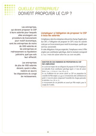 QUELLES ENTREPRISES
          DOIVENT PROPOSER LE CSP ?

               Les entreprises,
  qui doivent proposer le CSP
à leurs salariés pour lesquels     L’employeur a l’obligation de proposer le CSP
          elles envisagent une     à tous les salariés
                                   L’employeur, dans les entreprises relevant du champ d’application
   procédure de licenciement
      pour motif économique,       du CSP, a l’obligation de proposer le CSP à tous les salariés
sont les entreprises de moins      visés par un licenciement pour motif économique, quelle que
            de 1000 salariés et    soit leur ancienneté.
             les entreprises en    Si cette obligation n’est pas respectée, l’employeur verse à Pôle
 redressement ou liquidation       emploi une contribution spécifique, dont le montant correspond
       judiciaire, quel que soit   à 2 ou 3 mois de salaire selon les cas (voir encadré).
                  leur effectif.

                                    SANCTION EN CAS D’ABSENCE DE PROPOSITION DU CSP
              Les entreprises
                                    PAR L’EMPLOYEUR
      de plus de 1000 salariés
                                    En cas de non-respect de son obligation de proposer le CSP, l’employeur
        doivent, quant à elles,     est redevable d’une contribution spécifique égale à 2 mois de salaire
             mettre en œuvre        bruts (C. trav., L. 1233-66 al.2 ; Conv. CSP, art. 23).
     les dispositions du congé      En cas d’adhésion de son ancien salarié au CSP sur proposition du
             de reclassement.       conseiller de Pôle emploi (voir page 8), le montant de cette contribution est
                                    porté à 3 mois de salaire comprenant l’ensemble des charges patronales
                                    et salariales (Conv. CSP, art. 23).
                                    Le recouvrement de ces pénalités est assuré par Pôle emploi, pour le
                                    compte de l’Unédic.




                                             6
 