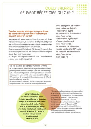 QUELS SALARIÉS
                    PEUVENT BÉNÉFICIER DU CSP ?

                                                                                    Deux catégories de salariés
                                                                                    sont visées par le CSP :
Tous les salariés visés par une procédure                                           - les salariés ayant
de licenciement pour motif économique                                               au moins un an d’ancienneté
peuvent adhérer au CSP                                                              dans l’entreprise,
Sont concernés les salariés titulaires d’un contrat à durée                         - les salariés ayant moins
indéterminée. Toutefois, la convention du 19 juillet 2011 prévoit                   d’un an d’ancienneté
une expérimentation applicable aux contrats à durée déterminée                      dans l’entreprise.
dans certaines conditions (voir encadré vert).                                      Le montant de l’allocation
Peuvent également bénéficier du CSP, les salariés compris dans                      versée pendant le CSP varie
un plan de départ volontaire, dès lors que la cause de la rupture                   en fonction de l’ancienneté
résulte d’un motif économique.                                                      dans l’entreprise
Le CSP peut être proposé aux salariés dont l’activité s’exerce                      (voir page 14).
à temps plein ou à temps partiel.


 CAS DES SALARIÉS QUI EXERCENT PLUSIEURS ACTIVITÉS
 Les salariés qui exercent plusieurs activités auprès d’employeurs différents
 peuvent également adhérer au CSP lorsque l’un de leurs contrats est rompu,
 suite à un licenciement pour motif économique. Le fait qu’ils conservent
 une ou plusieurs autres activités ne fait pas obstacle à leur adhésion au
 CSP, sous réserve de la compatibilité des obligations issues du CSP et de
 l’exercice de l’activité conservée.
 Les revenus issus de cette ou ces activité(s) conservée(s) se cumulent
 intégralement avec l’allocation de sécurisation professionnelle.



                                                                            * Ce comité de pilotage national doit notamment fixer
                                                                            le périmètre de l’expérimentation (critères permettant
                             A TITRE EXPÉRIMENTAL,
                                                                            de déterminer les bassins d’emploi concernés, salariés
                       sur certains bassins d’emploi donnés,
                                                                            qui pourront en bénéficier…) et les modalités
                 il est prévu la possibilité pour les demandeurs            de l’indemnisation (montant de l’allocation,
                  d’emploi en fin de contrat de travail à durée             financement…).Les partenaires sociaux souhaitent
                     déterminée, en fin de mission d’intérim                en effet pouvoir adapter le dispositif du CSP
                    ou en fin de contrat conclu pour la durée               aux particularités des salariés en fin de CDD et en
                 d’un chantier visé à l’article L. 1236-8 du code           contrat d’intérim, notamment en ce qui concerne les
                                                                            modalités de suivi et de reprises d’emploi.
                     du travail, de bénéficier du CSP dans les
                                                                            Cette expérimentation a démarré le 13 février 2012.
                          conditions fixées par le comité
                                de pilotage national*
                               (ANI du 31/05/2011).


                                                                  7
 