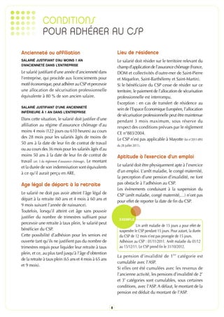 CONDITIONS
               POUR ADHÉRER AU CSP
Ancienneté ou affiliation                                           Lieu de résidence
SALARIÉ JUSTIFIANT D’AU MOINS 1 AN                                  Le salarié doit résider sur le territoire relevant du
D’ANCIENNETÉ DANS L’ENTREPRISE
                                                                    champ d’application de l’assurance chômage (France,
Le salarié justifiant d’une année d’ancienneté dans                 DOM et collectivités d’outre-mer de Saint-Pierre
l’entreprise, qui procède aux licenciements pour                    et Miquelon, Saint-Barthélemy et Saint-Martin).
motif économique, peut adhérer au CSP et percevoir                  Si le bénéficiaire du CSP cesse de résider sur ce
une allocation de sécurisation professionnelle                      territoire, le paiement de l’allocation de sécurisation
équivalente à 80 % de son ancien salaire.                           professionnelle est interrompu.
                                                                    Exception : en cas de transfert de résidence au
SALARIÉ JUSTIFIANT D’UNE ANCIENNETÉ
                                                                    sein de l’Espace Économique Européen, l’allocation
INFÉRIEURE À 1 AN DANS L’ENTREPRISE
                                                                    de sécurisation professionnelle peut être maintenue
Dans cette situation, le salarié doit justifier d’une               pendant 3 mois maximum, sous réserve du
affiliation au régime d’assurance chômage d’au                      respect des conditions prévues par le règlement
moins 4 mois (122 jours ou 610 heures) au cours                     CE n°883/2004.
des 28 mois pour les salariés âgés de moins de                      Le CSP n’est pas applicable à Mayotte (loi n°2011-893
50 ans à la date de leur fin de contrat de travail                  du 28 juillet 2011).
ou au cours des 36 mois pour les salariés âgés d’au
moins 50 ans à la date de leur fin de contrat de                    Aptitude à l’exercice d’un emploi
travail (art. 3 du règlement d’assurance chômage). Le montant
et la durée de son indemnisation sont équivalents                   Le salarié doit être physiquement apte à l’exercice
à ce qu’il aurait perçu en ARE.                                     d’un emploi. L’arrêt maladie, le congé maternité,
                                                                    la perception d’une pension d’invalidité, ne font
Age légal de départ à la retraite                                   pas obstacle à l’adhésion au CSP.
                                                                    Les évènements conduisant à la suspension du
Le salarié ne doit pas avoir atteint l’âge légal de                 CSP (arrêt maladie, congé maternité,…) n’ont pas
départ à la retraite (60 ans et 4 mois à 60 ans et                  pour effet de reporter la date de fin du CSP.
9 mois suivant l’année de naissance).
Toutefois, lorsqu’il atteint cet âge sans pouvoir
justifier du nombre de trimestres suffisant pour                     EXEMPLE
percevoir une retraite à taux plein, le salarié peut
                                                                                Un arrêt maladie de 15 jours a pour effet de
bénéficier du CSP.                                                   suspendre le CSP pendant 15 jours. Pour autant, la durée
Cette possibilité d’adhésion pour les seniors est                    du CSP de 12 mois n’est pas prorogée de 15 jours.
ouverte tant qu’ils ne justifient pas du nombre de                   Adhésion au CSP : 01/11/2011. Arrêt maladie du 01/12
trimestres requis pour liquider leur retraite à taux                 au 15/12/11. Le CSP prend fin le 31/10/2012.
plein, et ce, au plus tard jusqu’à l’âge d’obtention
                                                                    La pension d’invalidité de 1 ère catégorie est
de la retraite à taux plein (65 ans et 4 mois à 65 ans
                                                                    cumulable avec l’ASP.
et 9 mois).
                                                                    Si elles ont été cumulées avec les revenus de
                                                                    l’ancienne activité, les pensions d’invalidité de 2e
                                                                    et 3e catégories sont cumulables, sous certaines
                                                                    conditions, avec l’ASP. A défaut, le montant de la
                                                                    pension est déduit du montant de l’ASP.


                                                                8
 