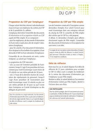 COMMENT BÉNÉFICIER
                                                       DU CSP ?
Proposition du CSP par l’employeur                                   Proposition du CSP par Pôle emploi
Chaque salarié doit être informé individuellement                    Lors de l’entretien consécutif à l’inscription comme
et par écrit par son employeur du contenu du CSP                     demandeur d’emploi d’un salarié licencié pour
et de la possibilité d’y adhérer.                                    motif économique dans une entreprise relevant
L’employeur doit retirer l’ensemble des documents                    du champ du CSP, le conseiller de Pôle emploi
d’information et d’acceptation relatifs au CSP                       doit vérifier que le CSP lui a été proposé.
auprès de Pôle emploi. Ils se composent :                            A défaut, le demandeur d’emploi peut adhérer
- pour les employeurs, de documents d’information                    directement auprès de Pôle emploi. L’ensemble
et d’une notice explicative afin de remplir l’attes-                 des documents d’information et d’acceptation lui
tation d’employeur,                                                  sont remis à cet effet.
- pour les salariés, d’un document d’information,
d’un récépissé et d’un bulletin d’acceptation, d’une                  A compter de son inscription comme demandeur d’emploi
demande d’ASP et d’une attestation d’employeur.                       jusqu’au terme du délai de réflexion, le salarié licencié
                                                                      peut percevoir l’allocation d’aide au retour à l’emploi,
L’ensemble de ces documents est remis, contre                         s’il en remplit les conditions.
récépissé, au salarié par l’employeur.
La proposition du CSP intervient :
                                                                     Délai de réflexion
- soit, au cours de l’entretien préalable de licen-
ciement, lorsqu’il s’agit d’une procédure de licen-                  Dans tous les cas, le salarié dispose d’un délai de
ciement pour motif économique visant moins de                        réflexion de 21 jours calendaires pour accepter
10 salariés sur une même période de 30 jours,                        le CSP. Ce délai court à compter du lendemain
- soit, à l’issue de la dernière réunion de consul-                  de la remise des documents d’information par
tation des représentants du personnel, lorsqu’il                     l’employeur ou par Pôle emploi.
s’agit d’une procédure de licenciement pour                          Pendant ce délai, le salarié bénéficie d’un entretien
motif économique visant 10 salariés ou plus sur                      d’information réalisé par Pôle Emploi, destiné à
une même période de 30 jours ou qu’il existe                         l’éclairer dans son choix.
dans l’entreprise un Comité d’entreprise ou des
délégués du personnel.                                                CAS PARTICULIERS
                                                                      Pour les salariés protégés, dont le licenciement est soumis
 Pour les salariées en congé maternité, les documents                 à autorisation, le délai de réflexion de 21 jours est prolongé
 d’information peuvent être remis au plus tard au lendemain           jusqu’au lendemain de la date de notification à l’employeur
 de la fin du congé maternité. Dans ce cas, le point de départ        de la décision de l’autorité administrative.
 du délai de réflexion court à compter du lendemain de
 cette remise.




                                                                 9
 