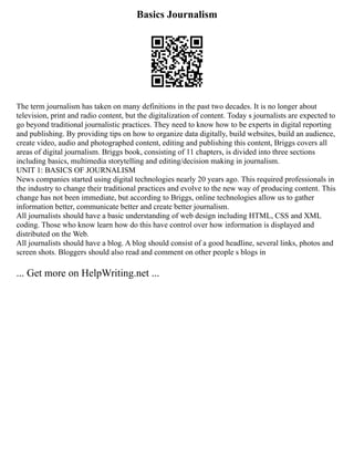 Basics Journalism
The term journalism has taken on many definitions in the past two decades. It is no longer about
television, print and radio content, but the digitalization of content. Today s journalists are expected to
go beyond traditional journalistic practices. They need to know how to be experts in digital reporting
and publishing. By providing tips on how to organize data digitally, build websites, build an audience,
create video, audio and photographed content, editing and publishing this content, Briggs covers all
areas of digital journalism. Briggs book, consisting of 11 chapters, is divided into three sections
including basics, multimedia storytelling and editing/decision making in journalism.
UNIT 1: BASICS OF JOURNALISM
News companies started using digital technologies nearly 20 years ago. This required professionals in
the industry to change their traditional practices and evolve to the new way of producing content. This
change has not been immediate, but according to Briggs, online technologies allow us to gather
information better, communicate better and create better journalism.
All journalists should have a basic understanding of web design including HTML, CSS and XML
coding. Those who know learn how do this have control over how information is displayed and
distributed on the Web.
All journalists should have a blog. A blog should consist of a good headline, several links, photos and
screen shots. Bloggers should also read and comment on other people s blogs in
... Get more on HelpWriting.net ...
 