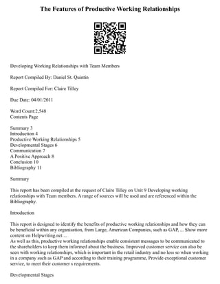 The Features of Productive Working Relationships
Developing Working Relationships with Team Members
Report Compiled By: Daniel St. Quintin
Report Compiled For: Claire Tilley
Due Date: 04/01/2011
Word Count:2,548
Contents Page
Summary 3
Introduction 4
Productive Working Relationships 5
Developmental Stages 6
Communication 7
A Positive Approach 8
Conclusion 10
Bibliography 11
Summary
This report has been compiled at the request of Claire Tilley on Unit 9 Developing working
relationships with Team members. A range of sources will be used and are referenced within the
Bibliography.
Introduction
This report is designed to identify the benefits of productive working relationships and how they can
be beneficial within any organisation, from Large, American Companies, such as GAP, ... Show more
content on Helpwriting.net ...
As well as this, productive working relationships enable consistent messages to be communicated to
the shareholders to keep them informed about the business. Improved customer service can also be
seen with working relationships, which is important in the retail industry and no less so when working
in a company such as GAP and according to their training programme, Provide exceptional customer
service, to meet their customer s requirements.
Developmental Stages
 