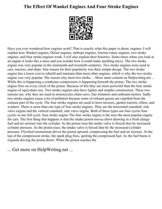The Effect Of Wankel Engines And Four Stroke Engines
Have you ever wondered how engines work? That is exactly what this paper is about, engines. I will
explain how Wankel engines, Diesel engines, turbojet engines, Gnome rotary engines, two stroke
engines, and four stroke engines work. I will also explain their histories. Some times when you look at
an engine it looks like a mess and you wonder how it could make anything move. The two stroke
engine was very popular in the nineteenth and twentieth centuries. Two stroke engines were used in
cars, tractors, and ships. One reason for their popularity was their simple design. The two stroke
engine has a lower cost to rebuild and maintain than most other engines, which is why the two stroke
engine was very popular. The reason why most two stroke ... Show more content on Helpwriting.net ...
While this is happening a crankcase compression is happening beneath the piston. The two stroke
engine fires on every circle of the piston. Because of this they are more powerful than the four stroke
engine of equivalent size. Two stroke engines also have lighter and simpler construction. These two
reasons are, why they are used in motorcycles chain saws, line trimmers and outboard motors. Sadly
two stroke engines cause a lot of pollution because some of exhaust gasses are expelled from the
exhaust part of the cycle. The four stroke engines are used in lawn mowers, garden tractors, tillers, and
washers. There is more than one type of four stroke engines. They are the horizontal camshaft, side
valve engine and the vertical camshaft, side valve engine. Both of these types use four cycles four
cycles in one full cycle. four stroke engine The four stroke engine is the now the most popular engine
for cars. The first thing that happens is that the intake piston moves down drawing in a fresh charge
fuel and air mixture into the cylinder. As the piston rises the intake valve is forced shut by increased
cylinder pressure. As the piston rises, the intake valve is forced shut by the increased cylinder
pressure. Flywheel momentum drives the piston upward, compressing the fuel and air mixture. At the
top of the compression stroke, the spark plug fires, igniting the compressed fuel. As the fuel burns it
expands driving the piston down. When the piston reaches the
... Get more on HelpWriting.net ...
 