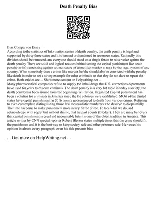 Death Penalty Bias
Bias Comparison Essay
According to the statistics of Information center of death penalty, the death penalty is legal and
supported by thirty three states and it is banned or abandoned in seventeen states. Rationally this
division should be removed, and everyone should stand on a single forum to raise voice against the
death penalty. There are solid and logical reasons behind setting the capital punishment like death
penalty or life sentencing against severe nature of crime like murder or rape by the legal system of any
country. When somebody does a crime like murder, he/she should also be convicted with the penalty
like death in order to set a strong example for other criminals so that they do not dare to repeat the
crime. Both articles are ... Show more content on Helpwriting.net ...
Many pharmaceutical companies refuse to supply the lethal drugs that U.S. corrections departments
have used for years to execute criminals. The death penalty is a very hot topic in today s society, the
death penalty has been around from the beginning civilization. Organized Capital punishment has
been a solution for criminals in America since the the colonies were established. MOst of the United
states have capital punishment. In 2016 twenty got sentenced to death from various crimes. Refusing
to even contemplate distinguishing those few most sadistic murderers who deserve to die painfully ...
The time has come to make punishment more nearly fit the crime. To face what we do, and
acknowledge, with regret but without shame, that the past counts (Blecker). They are many believers
that capital punishment is cruel and uncountable buts it s one of the oldest tradition in America. This
article written by CNN special reporter Robert Blecker states multiple times that the crime should fit
the punishment and it is the best way to keep society safe and other prisoners safe. He voices his
opinion in almost every paragraph, even his title presents bias
... Get more on HelpWriting.net ...
 