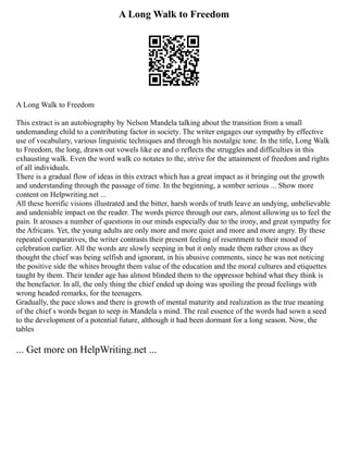 A Long Walk to Freedom
A Long Walk to Freedom
This extract is an autobiography by Nelson Mandela talking about the transition from a small
undemanding child to a contributing factor in society. The writer engages our sympathy by effective
use of vocabulary, various linguistic techniques and through his nostalgic tone. In the title, Long Walk
to Freedom, the long, drawn out vowels like ee and o reflects the struggles and difficulties in this
exhausting walk. Even the word walk co notates to the, strive for the attainment of freedom and rights
of all individuals.
There is a gradual flow of ideas in this extract which has a great impact as it bringing out the growth
and understanding through the passage of time. In the beginning, a somber serious ... Show more
content on Helpwriting.net ...
All these horrific visions illustrated and the bitter, harsh words of truth leave an undying, unbelievable
and undeniable impact on the reader. The words pierce through our ears, almost allowing us to feel the
pain. It arouses a number of questions in our minds especially due to the irony, and great sympathy for
the Africans. Yet, the young adults are only more and more quiet and more and more angry. By these
repeated comparatives, the writer contrasts their present feeling of resentment to their mood of
celebration earlier. All the words are slowly seeping in but it only made them rather cross as they
thought the chief was being selfish and ignorant, in his abusive comments, since he was not noticing
the positive side the whites brought them value of the education and the moral cultures and etiquettes
taught by them. Their tender age has almost blinded them to the oppressor behind what they think is
the benefactor. In all, the only thing the chief ended up doing was spoiling the proud feelings with
wrong headed remarks, for the teenagers.
Gradually, the pace slows and there is growth of mental maturity and realization as the true meaning
of the chief s words began to seep in Mandela s mind. The real essence of the words had sown a seed
to the development of a potential future, although it had been dormant for a long season. Now, the
tables
... Get more on HelpWriting.net ...
 