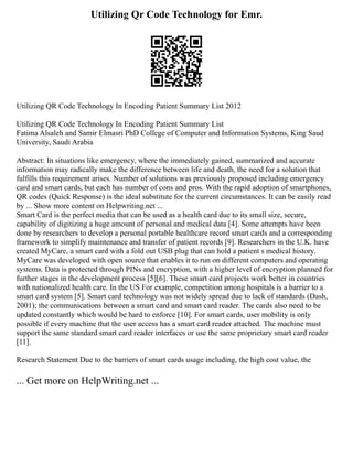 Utilizing Qr Code Technology for Emr.
Utilizing QR Code Technology In Encoding Patient Summary List 2012
Utilizing QR Code Technology In Encoding Patient Summary List
Fatima Alsaleh and Samir Elmasri PhD College of Computer and Information Systems, King Saud
University, Saudi Arabia
Abstract: In situations like emergency, where the immediately gained, summarized and accurate
information may radically make the difference between life and death, the need for a solution that
fulfills this requirement arises. Number of solutions was previously proposed including emergency
card and smart cards, but each has number of cons and pros. With the rapid adoption of smartphones,
QR codes (Quick Response) is the ideal substitute for the current circumstances. It can be easily read
by ... Show more content on Helpwriting.net ...
Smart Card is the perfect media that can be used as a health card due to its small size, secure,
capability of digitizing a huge amount of personal and medical data [4]. Some attempts have been
done by researchers to develop a personal portable healthcare record smart cards and a corresponding
framework to simplify maintenance and transfer of patient records [9]. Researchers in the U.K. have
created MyCare, a smart card with a fold out USB plug that can hold a patient s medical history.
MyCare was developed with open source that enables it to run on different computers and operating
systems. Data is protected through PINs and encryption, with a higher level of encryption planned for
further stages in the development process [5][6]. These smart card projects work better in countries
with nationalized health care. In the US For example, competition among hospitals is a barrier to a
smart card system [5]. Smart card technology was not widely spread due to lack of standards (Dash,
2001); the communications between a smart card and smart card reader. The cards also need to be
updated constantly which would be hard to enforce [10]. For smart cards, user mobility is only
possible if every machine that the user access has a smart card reader attached. The machine must
support the same standard smart card reader interfaces or use the same proprietary smart card reader
[11].
Research Statement Due to the barriers of smart cards usage including, the high cost value, the
... Get more on HelpWriting.net ...
 