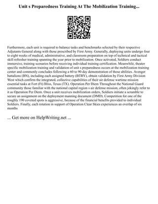 Unit s Preparedness Training At The Mobilization Training...
Furthermore, each unit is required to balance tasks and benchmarks selected by their respective
Adjutants General along with those prescribed by First Army. Generally, deploying units undergo four
to eight weeks of medical, administrative, and classroom preparation on top of technical and tactical
skill refresher training spanning the year prior to mobilization. Once activated, Soldiers conduct
immersive, training scenarios before receiving individual training certification. Meanwhile, theater
specific mobilization training and validation of unit s preparedness occurs at the mobilization training
center and commonly concludes following a 60 to 90 day demonstration of those abilities. Avenger
battalions (BN), including each assigned battery (BTRY), obtain validation by First Army Division
West which confirm the integrated, collective capabilities of their air defense wartime mission
essential tasks at Fort (Ft) Bliss, Texas (TX). Operation Per Diem Throughout the National Guard
community those familiar with the national capital region s air defense mission, often jokingly refer to
it as Operation Per Diem. Once a unit receives mobilization orders, Soldiers initiate a scramble to
secure an assignment on the deployment manning document (DMD). Competition for one of the
roughly 190 coveted spots is aggressive, because of the financial benefits provided to individual
Soldiers. Finally, each rotation in support of Operation Clear Skies experiences an overlap of six
months
... Get more on HelpWriting.net ...
 