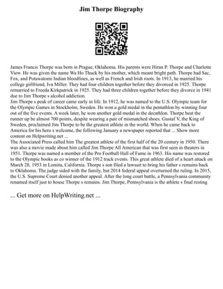 Jim Thorpe Biography
James Francis Thorpe was born in Prague, Oklahoma. His parents were Hiran P. Thorpe and Charlotte
View. He was given the name Wa Ho Thuck by his mother, which meant bright path. Thorpe had Sac,
Fox, and Potawatomi Indian bloodlines, as well as French and Irish roots. In 1913, he married his
college girlfriend, Iva Miller. They had four children together before they divorced in 1925. Thorpe
remarried to Freeda Kirkpatrick in 1925. They had three children together before they divorce in 1941
due to Jim Thorpe s alcohol addiction.
Jim Thorpe s peak of career came early in life. In 1912, he was named to the U.S. Olympic team for
the Olympic Games in Stockholm, Sweden. He won a gold medal in the pentathlon by winning four
out of the five events. A week later, he won another gold medal in the decathlon. Thorpe beat the
runner up be almost 700 points, despite wearing a pair of mismatched shoes. Gustaf V, the King of
Sweden, proclaimed Jim Thorpe to be the greatest athlete in the world. When he came back to
America for his hero s welcome, the following January a newspaper reported that ... Show more
content on Helpwriting.net ...
The Associated Press called him The greatest athlete of the first half of the 20 century in 1950. There
was also a movie made about him called Jim Thorpe All American that was first seen in theaters in
1951. Thorpe was named a member of the Pro Football Hall of Fame in 1963. His name was restored
to the Olympic books as co winner of the 1912 track events. This great athlete died of a heart attack on
March 28, 1953 in Lomita, California. Thorpe s son filed a lawsuit to bring his father s remains back
to Oklahoma. The judge sided with the family, but 2014 federal appeal overturned the ruling. In 2015,
the U.S. Supreme Court denied another appeal. After the long court battle, a Pennsylvania community
renamed itself just to house Thorpe s remains. Jim Thorpe, Pennsylvania is the athlete s final resting
... Get more on HelpWriting.net ...
 