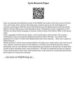 Syria Research Paper
Syria, an important and influential country in the Middle East resides on the four corners of Africa,
Asia, and Europe. Syria s history dates back many centuries and covers the multi highway of
commerce and religion. Both the ancient Silk Road between the Mediterranean and China and the
Pilgrim s Road to Mecca pass routed throughout Syria. Although the country s population is 86%
Muslim, the oldest Semitic language of Aramaic written in parts of the Hebrew Bible is still spoken
today.
Syria s geography includes deserts, plains, a rich coastal region, and mountains. The country s
northwestern corner runs along the Mediterranean Sea for about 100 miles. Two thirds of the
population live within 75 miles of the Mediterranean Sea in this intensely ... Show more content on
Helpwriting.net ...
Mostly the attire is stylish, clean and presentable in all urban areas, modest attire is the norm in rural
areas. Muslim women are known to wear Hijab (is a veil that covers the head and chest, which is
particularly worn by some Muslim women beyond the age of puberty in the presence of adult males
outside of their immediate family and non Muslims.). The high rise apartment housing in Lebanese
living will be found in urban areas, urban families have in the country for vacationing. Rural homes
have maijlis for visiting areas and large
... Get more on HelpWriting.net ...
 