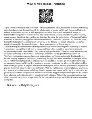 Ways to Stop Human Trafficking
Topic: Proposed Solutions to End Human Trafficking In recent times, the number of human trafficking
cases has skyrocketed through the roof. So, what exactly is human trafficking? Human trafficking is
defined as a criminal activity, in which people are recruited, harboured, transported, bought or
kidnapped for the purposes of exploitation. These exploitations include forced labour, child soldiery,
sexual slavery, forced marriages and so on. Statistics show that the main victims of human trafficking
consist of women and young girls while children come in a close third (Appendix A). Over the years,
human trafficking has become rampant worldwide as the demand for human labour and sex slaves
drastically multiplies due to the Internet. ... Show more content on Helpwriting.net ...
Another strategy to stop human trafficking is to increase awareness to the public especially to women
who are more susceptible to fall prey to human traffickers. It is incredibly important to promote
awareness to potential victims before they unknowingly get involved. There are many ways to spread
awareness especially in this world of technology. Awareness can be spread through videos on
YouTube, community groups on Facebook, status updates on Twitter and e mails. Traditional ways
include hanging up posters and banners, advertising through televisions and radios, campaigns, and so
on. To further capture the attention of the civic, A list celebrities can also get involved in increasing
awareness on human trafficking. It is absolutely necessary to educate ourselves on this global problem
in order to fight against it. Experts on human trafficking can release tips and guidelines to the public to
prevent them from being fooled by the traffickers. With the right amount of knowledge and awareness,
it is possible to combat human trafficking. In order to overcome human trafficking, it is imperative to
give adequate support and protection needed to the victims. Support and protection prevent the victims
from relapsing and risking their lives by getting involved again. Without the encouragement and care
after a traumatic experience, it is probable for the victims to lose hope and fall back into their previous
doings that
... Get more on HelpWriting.net ...
 