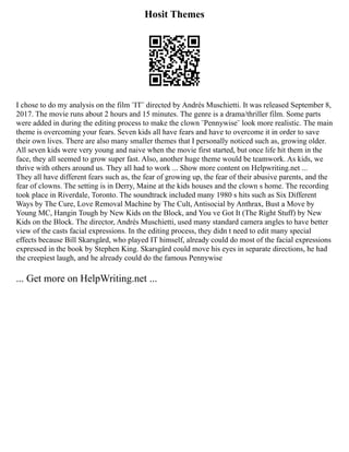Hosit Themes
I chose to do my analysis on the film ¨IT¨ directed by Andrés Muschietti. It was released September 8,
2017. The movie runs about 2 hours and 15 minutes. The genre is a drama/thriller film. Some parts
were added in during the editing process to make the clown ¨Pennywise¨ look more realistic. The main
theme is overcoming your fears. Seven kids all have fears and have to overcome it in order to save
their own lives. There are also many smaller themes that I personally noticed such as, growing older.
All seven kids were very young and naive when the movie first started, but once life hit them in the
face, they all seemed to grow super fast. Also, another huge theme would be teamwork. As kids, we
thrive with others around us. They all had to work ... Show more content on Helpwriting.net ...
They all have different fears such as, the fear of growing up, the fear of their abusive parents, and the
fear of clowns. The setting is in Derry, Maine at the kids houses and the clown s home. The recording
took place in Riverdale, Toronto. The soundtrack included many 1980 s hits such as Six Different
Ways by The Cure, Love Removal Machine by The Cult, Antisocial by Anthrax, Bust a Move by
Young MC, Hangin Tough by New Kids on the Block, and You ve Got It (The Right Stuff) by New
Kids on the Block. The director, Andrés Muschietti, used many standard camera angles to have better
view of the casts facial expressions. In the editing process, they didn t need to edit many special
effects because Bill Skarsgård, who played IT himself, already could do most of the facial expressions
expressed in the book by Stephen King. Skarsgård could move his eyes in separate directions, he had
the creepiest laugh, and he already could do the famous Pennywise
... Get more on HelpWriting.net ...
 