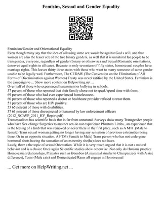 Femisim, Sexual and Gender Equality
Feminism/Gender and Orientational Equality
Even though many say that the idea of allowing same sex would be against God s will, and that
women are also the lesser sex of the two binary genders, as well that it is unnatural for people to be
transgender, everyone, regardless of gender (binary or otherwise) and Sexual/Romantic orientations,
deserves equal rights in all cases. Because in only seventeen of fifty states, homosexual couples have
marriage rights. This leaves thirty three states with those who want to marry someone of same gender
unable to be legally wed. Furthermore, The CEDAW (The Convention on the Elimination of All
Forms of Discrimination against Women) Treaty was never ratified by the United States. Feminism is
the campaign to ... Show more content on Helpwriting.net ...
Over half of those who experienced harassment or bullying in schools.
57 percent of those who reported that their family chose not to speak/spend time with them.
69 percent of those who had ever experienced homelessness.
60 percent of those who reported a doctor or healthcare provider refused to treat them.
51 percent of those who are HIV positive.
55 65 percent of those with disabilities.
57 61 percent of those disrespected or harassed by law enforcement officers
(2012_NCAVP_2011_HV_Report.pdf)
Transexualism has scientific basis that is far from unnatural. Surveys show many Transgender people
who have Sex change Surgeries to another sex do not experience Phantom Limbs , an experience that
is the feeling of a limb that was removed or never there in the first place, such as A MTF (Male to
female) Trans sexual woman getting no longer having any sensation of previous extremities being
there. Or in an opposite situation, A FTM (Female to Male) Trans person who has not undergone
hormonal shots having the sensation of an extremity she(he) does not have.
Lastly, there s the topic of sexual Orientation. While it is very much argued that it is not a natural
behavior and is a choice Once again Scientific studies show otherwise. Not only do Humans practice
Homosexual relationships, Primates such as Bonobos (A mammal similar to Chimpanzees with A size
difference), Toms (Male cats) and Domesticated Rams all engage in Homosexual
... Get more on HelpWriting.net ...
 