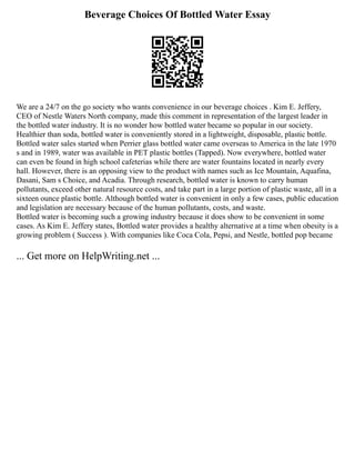 Beverage Choices Of Bottled Water Essay
We are a 24/7 on the go society who wants convenience in our beverage choices . Kim E. Jeffery,
CEO of Nestle Waters North company, made this comment in representation of the largest leader in
the bottled water industry. It is no wonder how bottled water became so popular in our society.
Healthier than soda, bottled water is conveniently stored in a lightweight, disposable, plastic bottle.
Bottled water sales started when Perrier glass bottled water came overseas to America in the late 1970
s and in 1989, water was available in PET plastic bottles (Tapped). Now everywhere, bottled water
can even be found in high school cafeterias while there are water fountains located in nearly every
hall. However, there is an opposing view to the product with names such as Ice Mountain, Aquafina,
Dasani, Sam s Choice, and Acadia. Through research, bottled water is known to carry human
pollutants, exceed other natural resource costs, and take part in a large portion of plastic waste, all in a
sixteen ounce plastic bottle. Although bottled water is convenient in only a few cases, public education
and legislation are necessary because of the human pollutants, costs, and waste.
Bottled water is becoming such a growing industry because it does show to be convenient in some
cases. As Kim E. Jeffery states, Bottled water provides a healthy alternative at a time when obesity is a
growing problem ( Success ). With companies like Coca Cola, Pepsi, and Nestle, bottled pop became
... Get more on HelpWriting.net ...
 