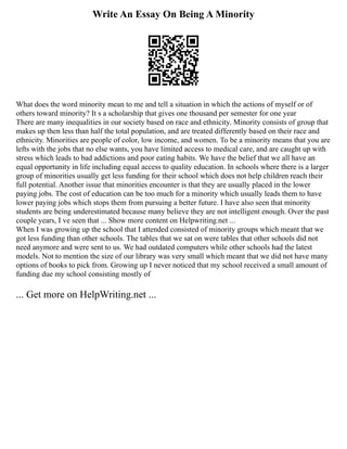 Write An Essay On Being A Minority
What does the word minority mean to me and tell a situation in which the actions of myself or of
others toward minority? It s a scholarship that gives one thousand per semester for one year
There are many inequalities in our society based on race and ethnicity. Minority consists of group that
makes up then less than half the total population, and are treated differently based on their race and
ethnicity. Minorities are people of color, low income, and women. To be a minority means that you are
lefts with the jobs that no else wants, you have limited access to medical care, and are caught up with
stress which leads to bad addictions and poor eating habits. We have the belief that we all have an
equal opportunity in life including equal access to quality education. In schools where there is a larger
group of minorities usually get less funding for their school which does not help children reach their
full potential. Another issue that minorities encounter is that they are usually placed in the lower
paying jobs. The cost of education can be too much for a minority which usually leads them to have
lower paying jobs which stops them from pursuing a better future. I have also seen that minority
students are being underestimated because many believe they are not intelligent enough. Over the past
couple years, I ve seen that ... Show more content on Helpwriting.net ...
When I was growing up the school that I attended consisted of minority groups which meant that we
got less funding than other schools. The tables that we sat on were tables that other schools did not
need anymore and were sent to us. We had outdated computers while other schools had the latest
models. Not to mention the size of our library was very small which meant that we did not have many
options of books to pick from. Growing up I never noticed that my school received a small amount of
funding due my school consisting mostly of
... Get more on HelpWriting.net ...
 