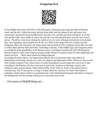 Gregorian Era
In the Middle Ages from 450 AD to 1450,AD nearly a thousand years begin the birth of Western
music and the arts. Unlike the music and arts from other eras the culture of arts and music was
enormously sacred and closed minded where only the wise could be involved with those. Even the
rich and the noble were unable to reach, but only the wise and educated ones were the only ones to
pursue. Therefore, most music during the medieval was in voice; although instruments were present,
they were unpopular and considered to be the evil. Most of the songs that were created were the
Gregorian chant and it becomes one major genre and considered to be a religious music that was used
to reflect their spiritual faith and belief. According to history, in the middle Ages, the Gregorian chant
is considered as the grandfather of all Western music. It all begins around early 450 AD during the
Roman Empires, when some religious groups monks started to compose music for their gatherings and
church services. ... Show more content on Helpwriting.net ...
According the book, Music: An Appreciation (Brief), she was the head of the nuns abbess of
Rupertsberg in Germany and she was active in religious and diplomatic affairs. Moreover, she was the
first woman composer from whom many of works monophonic sacred songs have survived. In fact,
according to the Kemien, she also wrote poetry and music; treatises on theology, science, and
medicine; and a musical drama, Ordovirtutum (Play of the Virtues), which is the earliest known
morality play. The O successors is a song is simply about her successor to Christ. She implies a
technique called a drone which is a sustaining tone or the fundamental frequency that plays or sings in
the background with the melody which gives a more bass tone on the
... Get more on HelpWriting.net ...
 