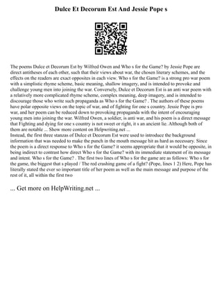 Dulce Et Decorum Est And Jessie Pope s
The poems Dulce et Decorum Est by Wilfred Owen and Who s for the Game? by Jessie Pope are
direct antitheses of each other, such that their views about war, the chosen literary schemes, and the
effects on the readers are exact opposites in each view. Who s for the Game? is a strong pro war poem
with a simplistic rhyme scheme, basic meaning, shallow imagery, and is intended to provoke and
challenge young men into joining the war. Conversely, Dulce et Decorum Est is an anti war poem with
a relatively more complicated rhyme scheme, complex meaning, deep imagery, and is intended to
discourage those who write such propaganda as Who s for the Game? . The authors of these poems
have polar opposite views on the topic of war, and of fighting for one s country. Jessie Pope is pro
war, and her poem can be reduced down to provoking propaganda with the intent of encouraging
young men into joining the war. Wilfred Owen, a soldier, is anti war, and his poem is a direct message
that Fighting and dying for one s country is not sweet or right, it s an ancient lie. Although both of
them are notable ... Show more content on Helpwriting.net ...
Instead, the first three stanzas of Dulce et Decorum Est were used to introduce the background
information that was needed to make the punch in the mouth message hit as hard as necessary. Since
the poem is a direct response to Who s for the Game? it seems appropriate that it would be opposite, in
being indirect to contrast how direct Who s for the Game? with its immediate statement of its message
and intent. Who s for the Game? . The first two lines of Who s for the game are as follows: Who s for
the game, the biggest that s played / The red crashing game of a fight? (Pope, lines 1 2) Here, Pope has
literally stated the ever so important title of her poem as well as the main message and purpose of the
rest of it, all within the first two
... Get more on HelpWriting.net ...
 
