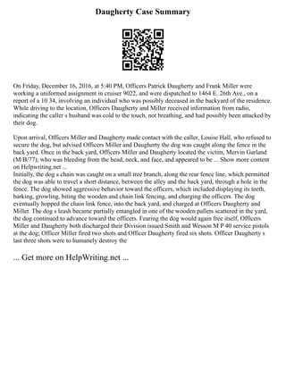 Daugherty Case Summary
On Friday, December 16, 2016, at 5:40 PM, Officers Patrick Daugherty and Frank Miller were
working a uniformed assignment in cruiser 9022, and were dispatched to 1464 E. 26th Ave., on a
report of a 10 34, involving an individual who was possibly deceased in the backyard of the residence.
While driving to the location, Officers Daugherty and Miller received information from radio,
indicating the caller s husband was cold to the touch, not breathing, and had possibly been attacked by
their dog.
Upon arrival, Officers Miller and Daugherty made contact with the caller, Louise Hall, who refused to
secure the dog, but advised Officers Miller and Daugherty the dog was caught along the fence in the
back yard. Once in the back yard, Officers Miller and Daugherty located the victim, Mervin Garland
(M/B/77), who was bleeding from the head, neck, and face, and appeared to be ... Show more content
on Helpwriting.net ...
Initially, the dog s chain was caught on a small tree branch, along the rear fence line, which permitted
the dog was able to travel a short distance, between the alley and the back yard, through a hole in the
fence. The dog showed aggressive behavior toward the officers, which included displaying its teeth,
barking, growling, biting the wooden and chain link fencing, and charging the officers. The dog
eventually hopped the chain link fence, into the back yard, and charged at Officers Daugherty and
Miller. The dog s leash became partially entangled in one of the wooden pallets scattered in the yard,
the dog continued to advance toward the officers. Fearing the dog would again free itself, Officers
Miller and Daugherty both discharged their Division issued Smith and Wesson M P 40 service pistols
at the dog; Officer Miller fired two shots and Officer Daugherty fired six shots. Officer Daugherty s
last three shots were to humanely destroy the
... Get more on HelpWriting.net ...
 
